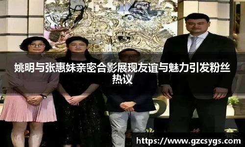 姚明与张惠妹亲密合影展现友谊与魅力引发粉丝热议