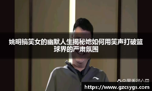 姚明搞笑女的幽默人生揭秘她如何用笑声打破篮球界的严肃氛围